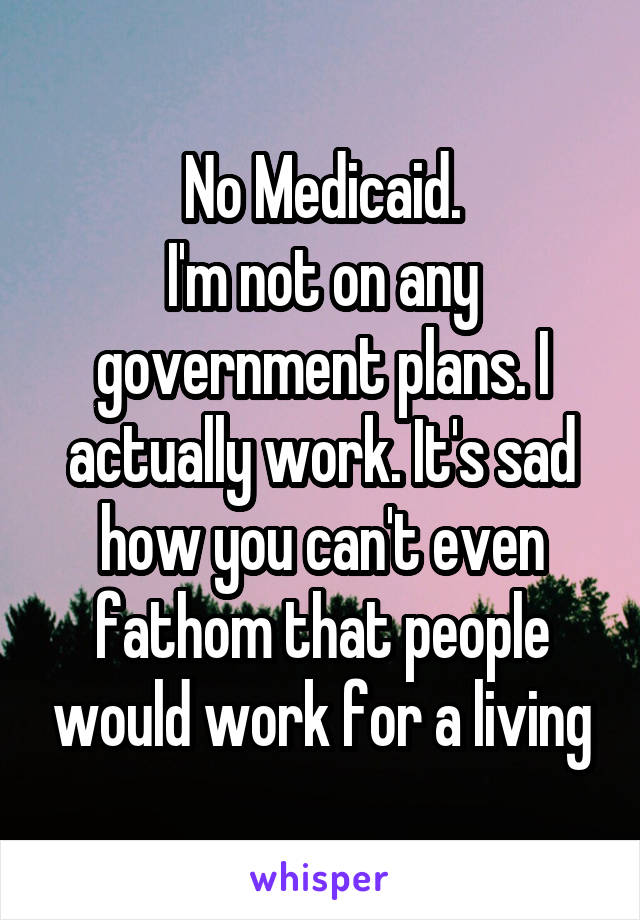 No Medicaid.
I'm not on any government plans. I actually work. It's sad how you can't even fathom that people would work for a living