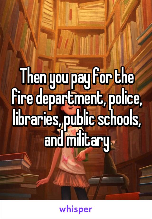 Then you pay for the fire department, police, libraries, public schools, and military