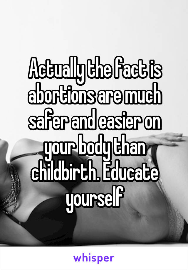 Actually the fact is abortions are much safer and easier on your body than childbirth. Educate yourself