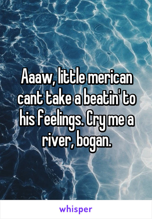 Aaaw, little merican cant take a beatin' to his feelings. Cry me a river, bogan.