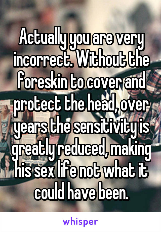 Actually you are very incorrect. Without the foreskin to cover and protect the head, over years the sensitivity is greatly reduced, making his sex life not what it could have been.