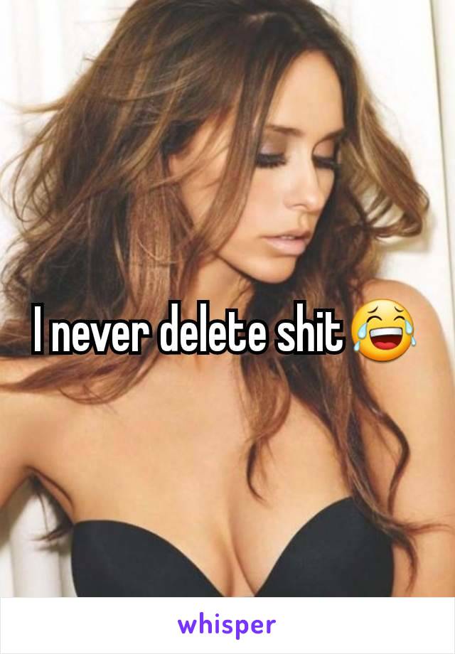 I never delete shit😂