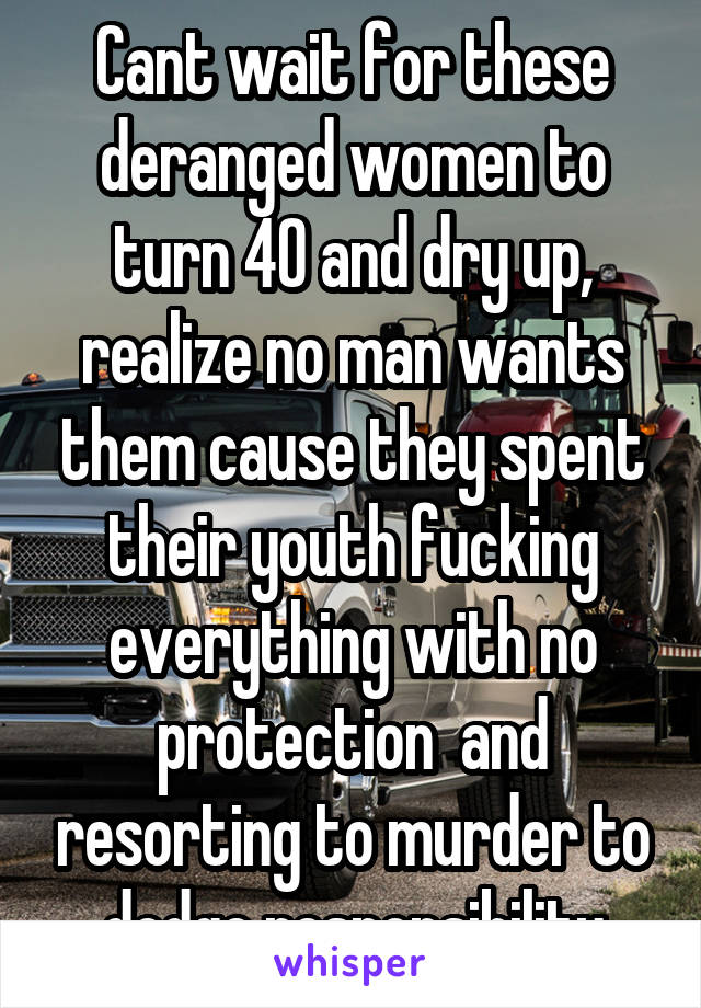 Cant wait for these deranged women to turn 40 and dry up, realize no man wants them cause they spent their youth fucking everything with no protection  and resorting to murder to dodge responsibility