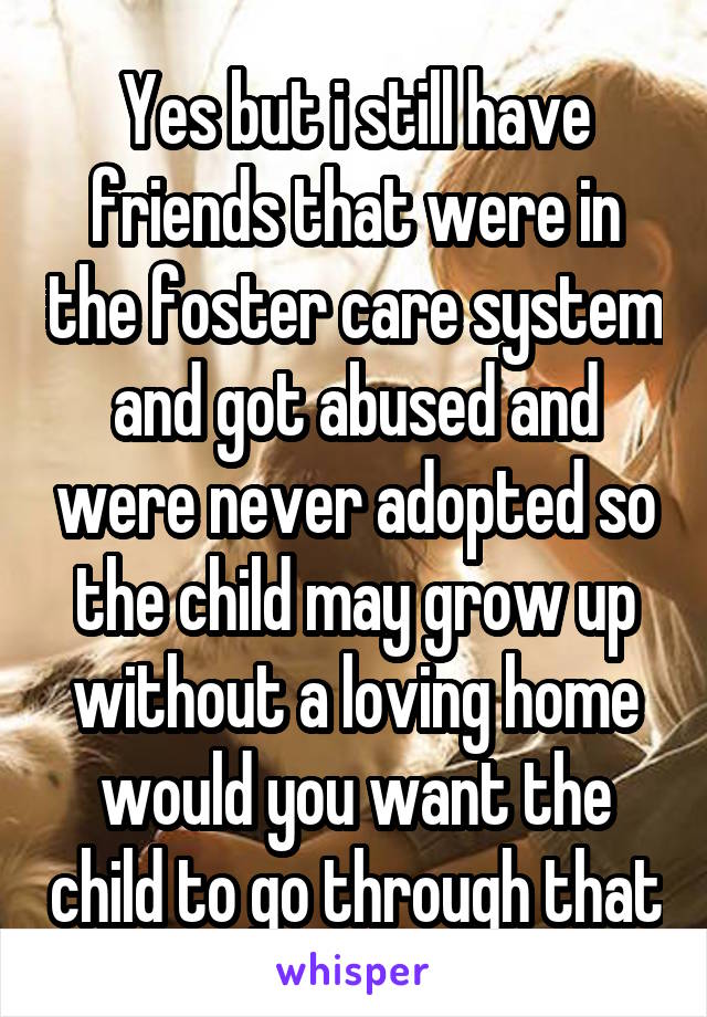 Yes but i still have friends that were in the foster care system and got abused and were never adopted so the child may grow up without a loving home would you want the child to go through that