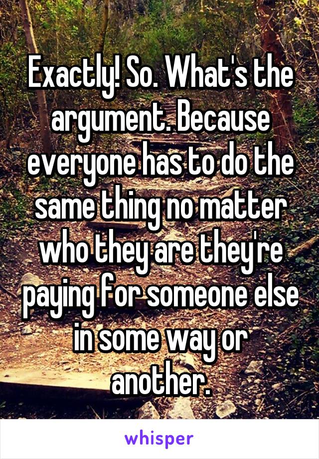 Exactly! So. What's the argument. Because everyone has to do the same thing no matter who they are they're paying for someone else in some way or another.