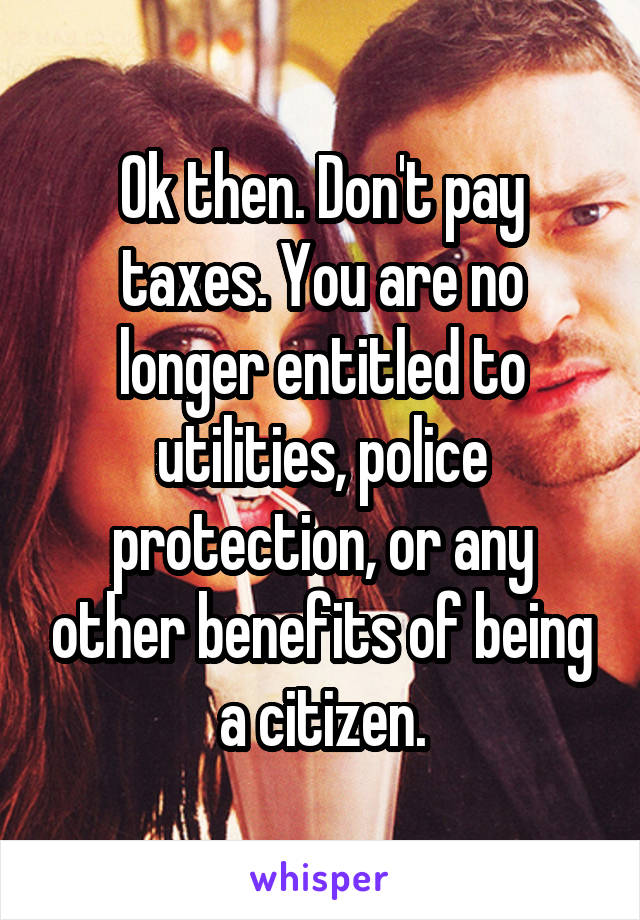 Ok then. Don't pay taxes. You are no longer entitled to utilities, police protection, or any other benefits of being a citizen.