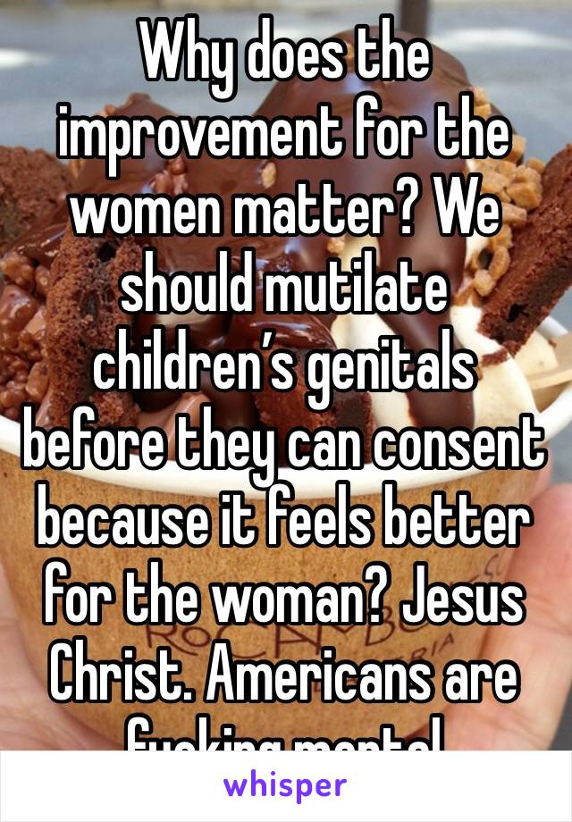 Why does the improvement for the women matter? We should mutilate children’s genitals before they can consent because it feels better for the woman? Jesus Christ. Americans are fucking mental