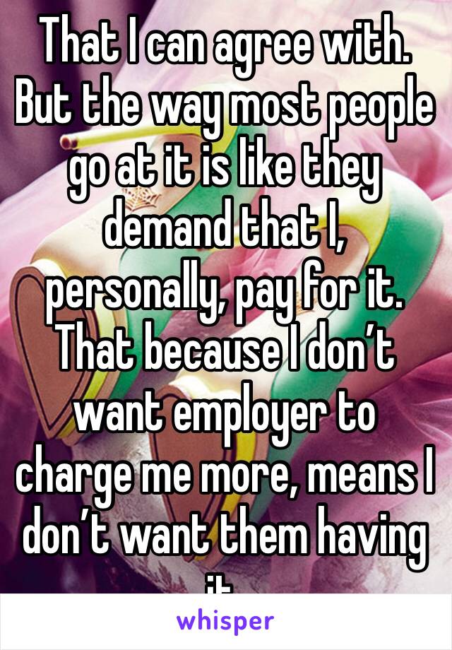 That I can agree with. But the way most people go at it is like they demand that I, personally, pay for it. That because I don’t want employer to charge me more, means I don’t want them having it. 