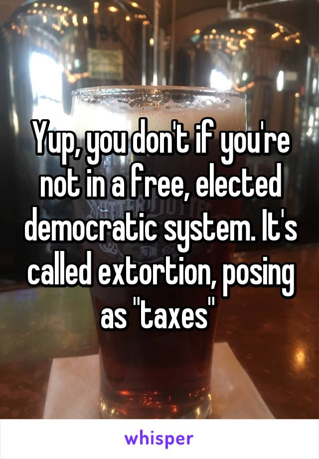 Yup, you don't if you're not in a free, elected democratic system. It's called extortion, posing as "taxes" 