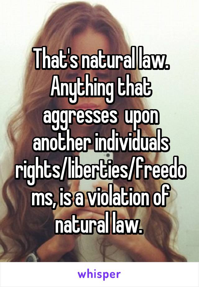 That's natural law. Anything that aggresses  upon another individuals rights/liberties/freedoms, is a violation of natural law. 