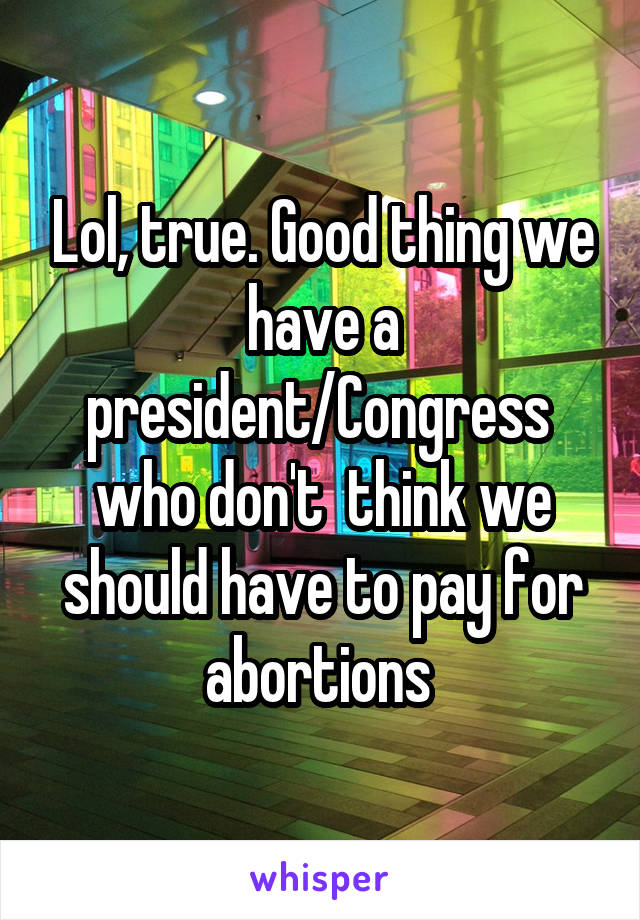 Lol, true. Good thing we have a president/Congress  who don't  think we should have to pay for abortions 