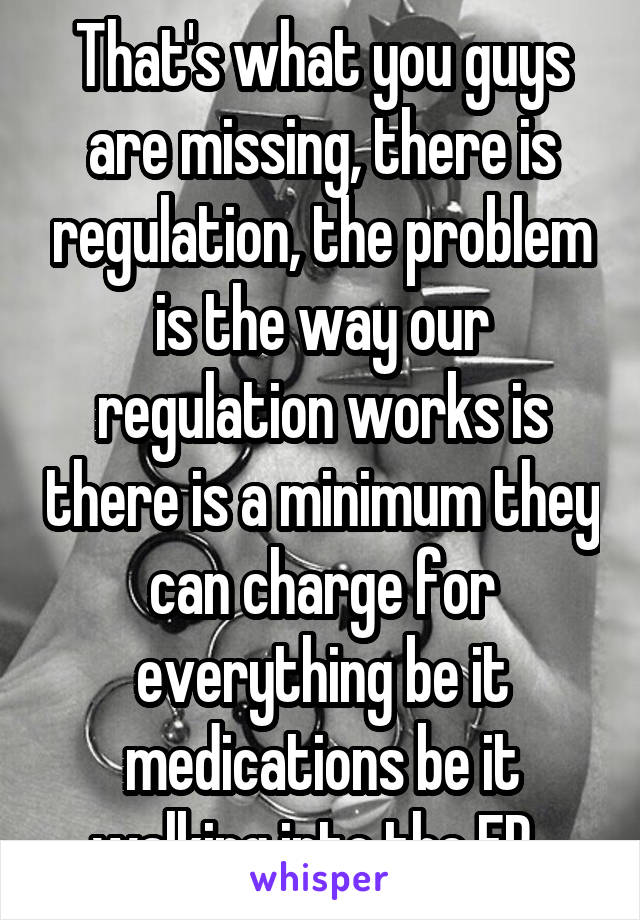 That's what you guys are missing, there is regulation, the problem is the way our regulation works is there is a minimum they can charge for everything be it medications be it walking into the ER. 