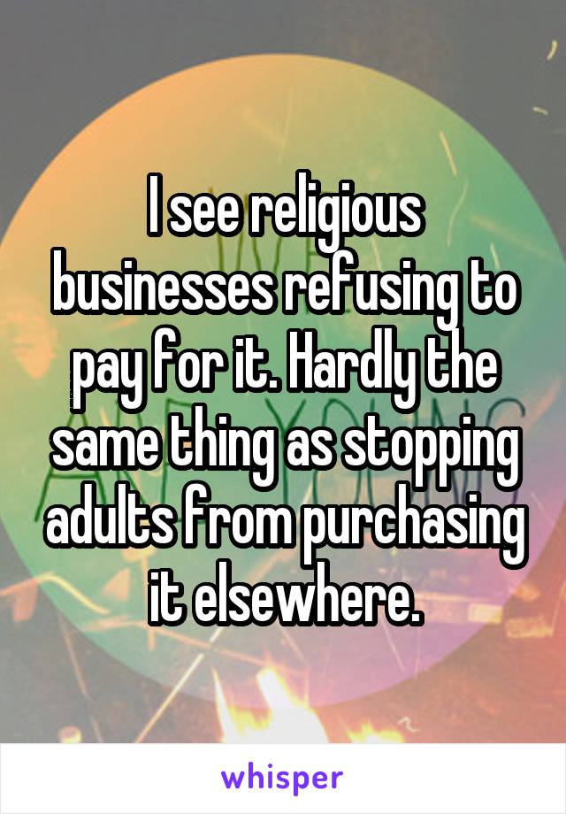 I see religious businesses refusing to pay for it. Hardly the same thing as stopping adults from purchasing it elsewhere.