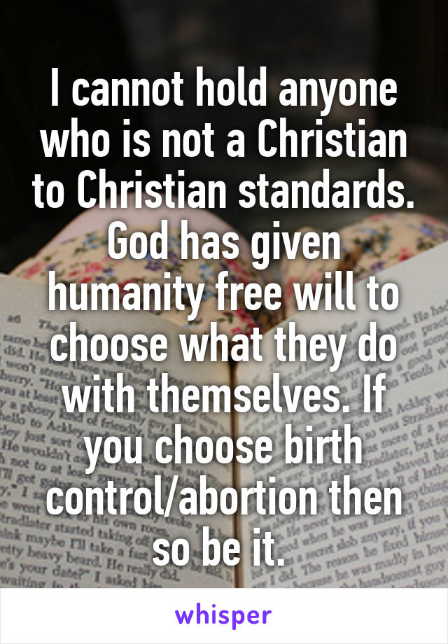 I cannot hold anyone who is not a Christian to Christian standards. God has given humanity free will to choose what they do with themselves. If you choose birth control/abortion then so be it. 