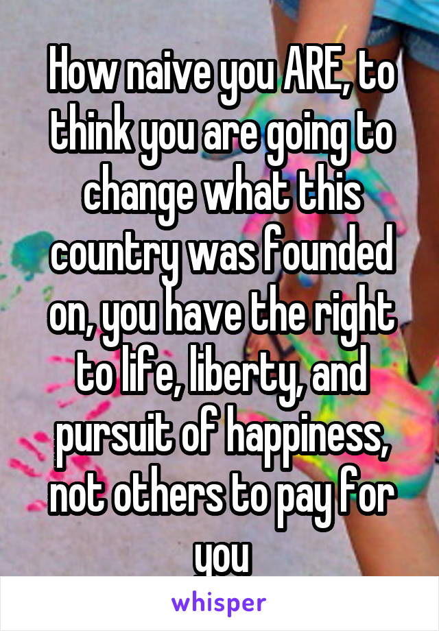 How naive you ARE, to think you are going to change what this country was founded on, you have the right to life, liberty, and pursuit of happiness, not others to pay for you