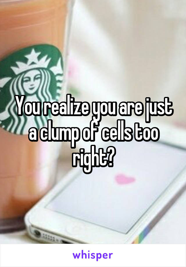 You realize you are just a clump of cells too right?