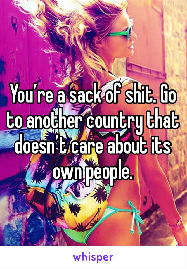 You’re a sack of shit. Go to another country that doesn’t care about its own people.