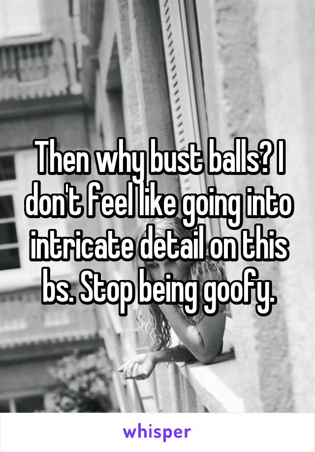 Then why bust balls? I don't feel like going into intricate detail on this bs. Stop being goofy.