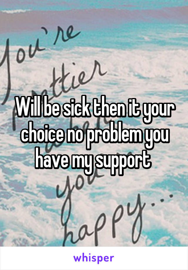 Will be sick then it your choice no problem you have my support 