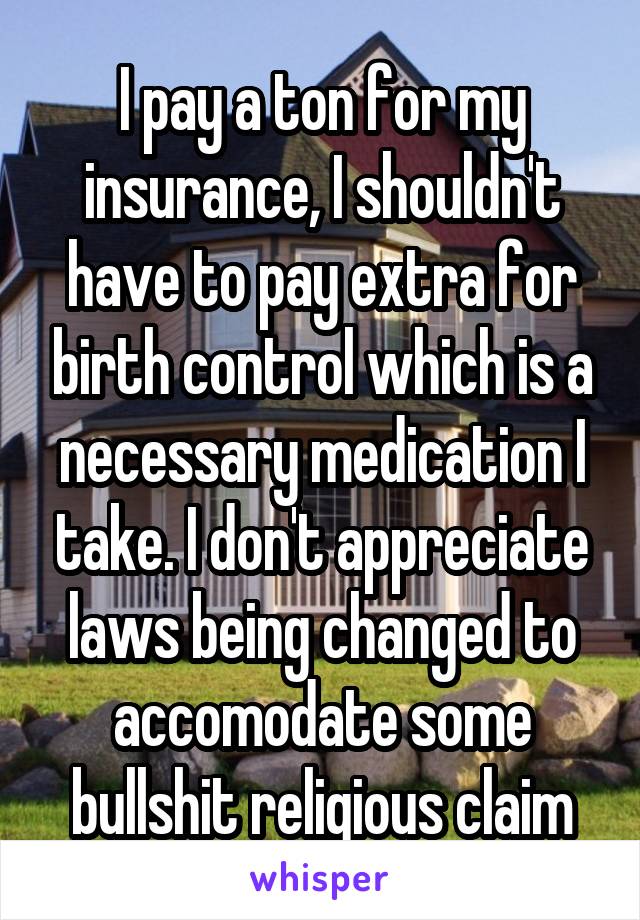 I pay a ton for my insurance, I shouldn't have to pay extra for birth control which is a necessary medication I take. I don't appreciate laws being changed to accomodate some bullshit religious claim