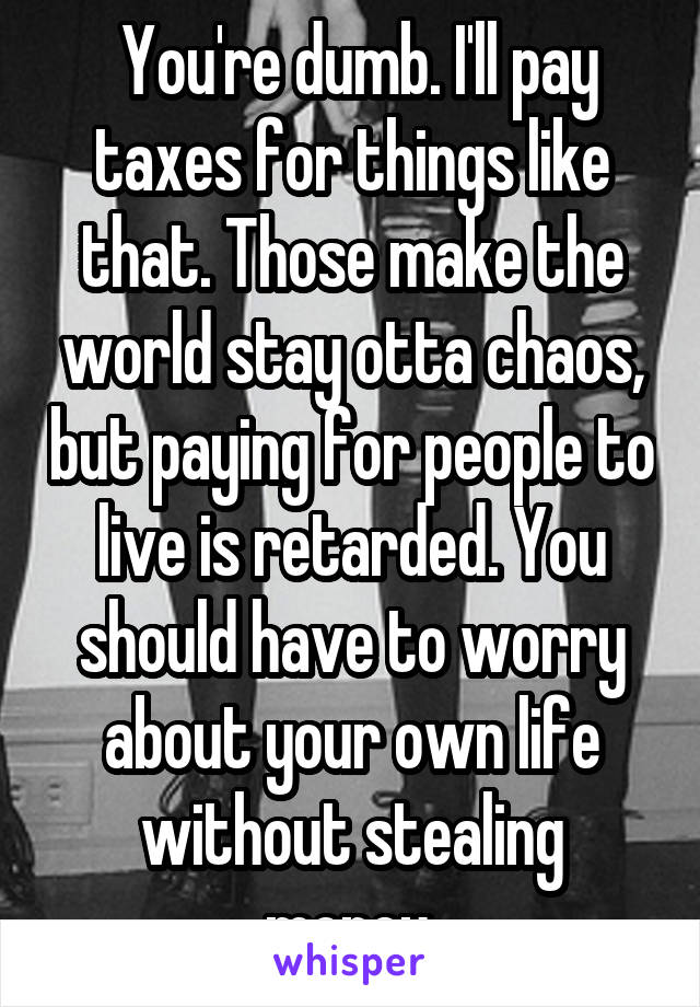  You're dumb. I'll pay taxes for things like that. Those make the world stay otta chaos, but paying for people to live is retarded. You should have to worry about your own life without stealing money.