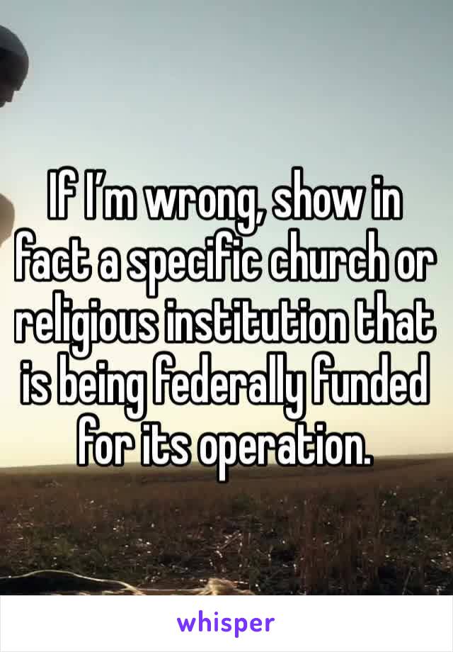 If I’m wrong, show in fact a specific church or religious institution that is being federally funded for its operation. 