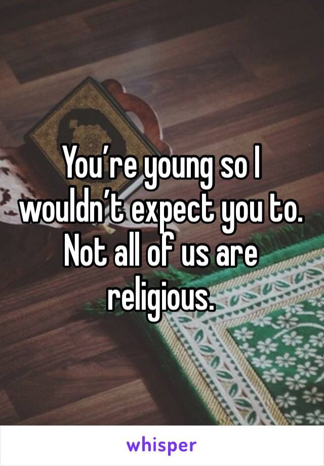 You’re young so I wouldn’t expect you to. Not all of us are religious.