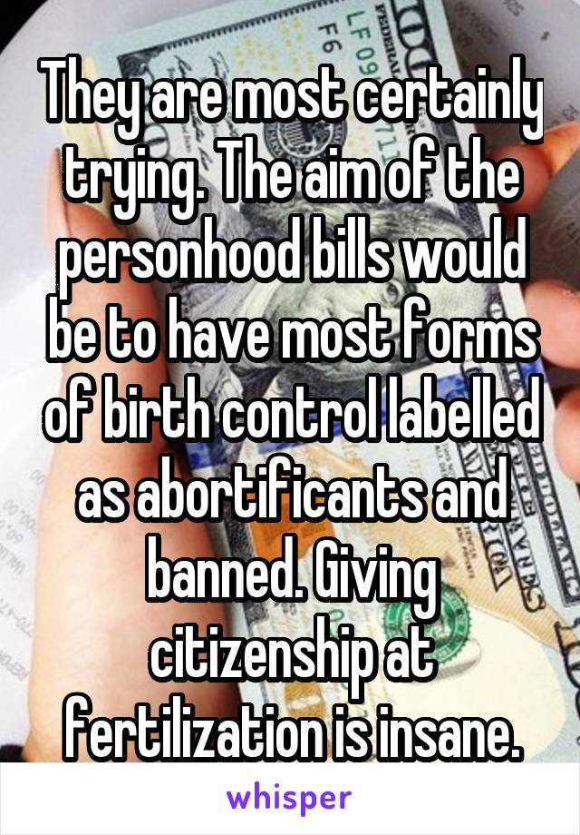 They are most certainly trying. The aim of the personhood bills would be to have most forms of birth control labelled as abortificants and banned. Giving citizenship at fertilization is insane.