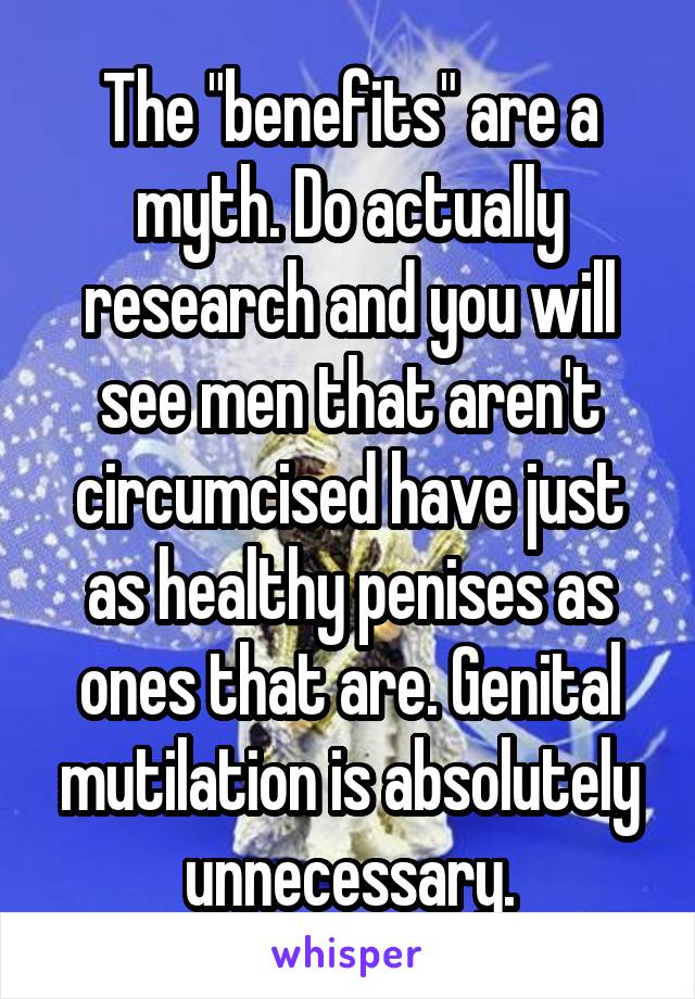 The "benefits" are a myth. Do actually research and you will see men that aren't circumcised have just as healthy penises as ones that are. Genital mutilation is absolutely unnecessary.