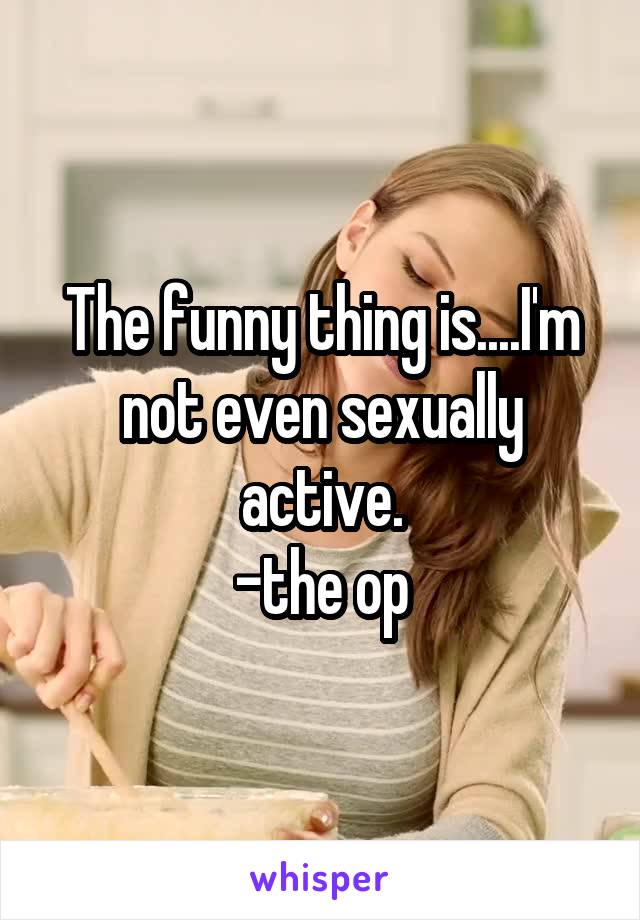 The funny thing is....I'm not even sexually active.
-the op