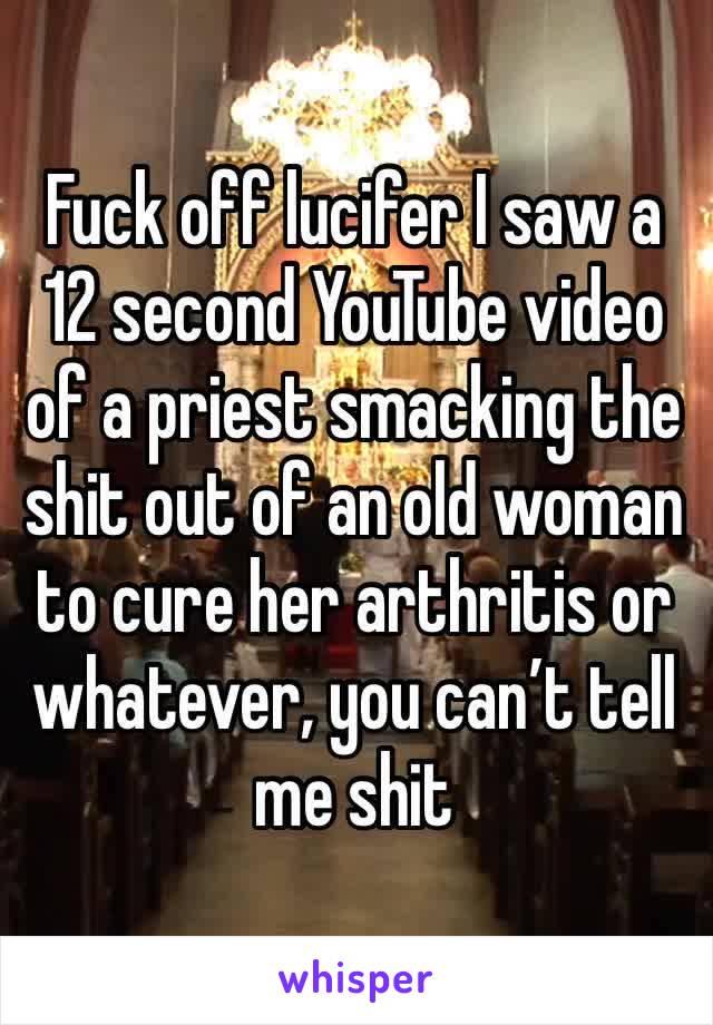 Fuck off lucifer I saw a 12 second YouTube video of a priest smacking the shit out of an old woman to cure her arthritis or whatever, you can’t tell me shit 