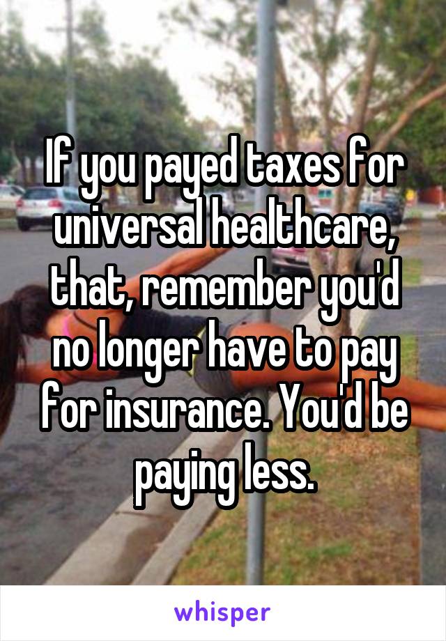 If you payed taxes for universal healthcare, that, remember you'd no longer have to pay for insurance. You'd be paying less.