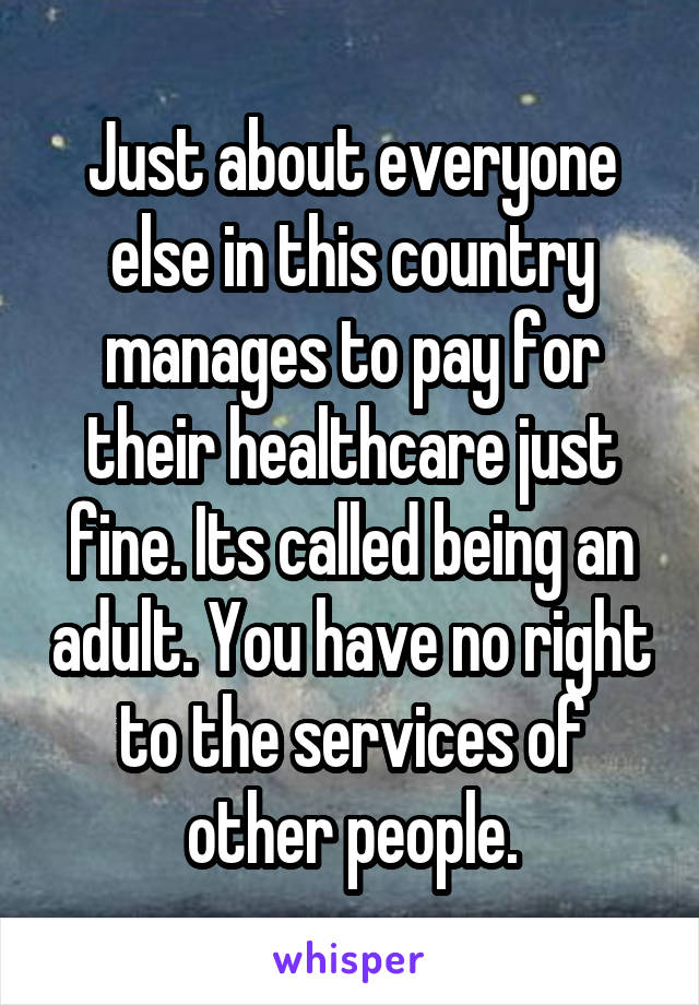 Just about everyone else in this country manages to pay for their healthcare just fine. Its called being an adult. You have no right to the services of other people.