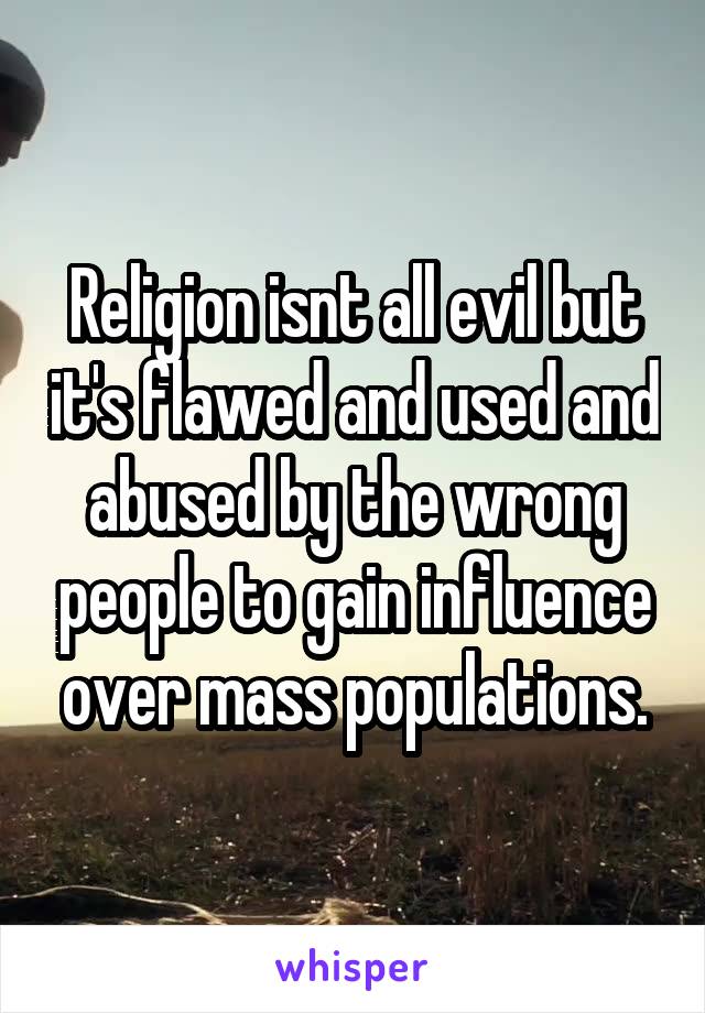 Religion isnt all evil but it's flawed and used and abused by the wrong people to gain influence over mass populations.