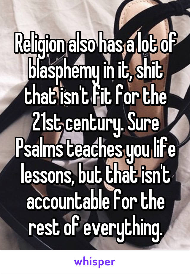 Religion also has a lot of blasphemy in it, shit that isn't fit for the 21st century. Sure Psalms teaches you life lessons, but that isn't accountable for the rest of everything.