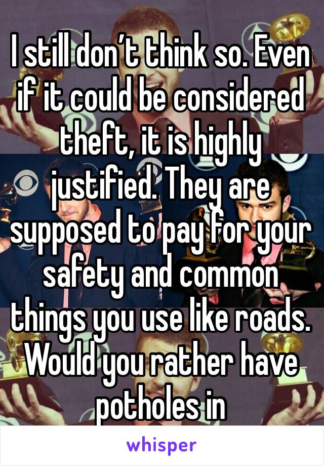 I still don’t think so. Even if it could be considered theft, it is highly justified. They are supposed to pay for your safety and common things you use like roads. Would you rather have potholes in 