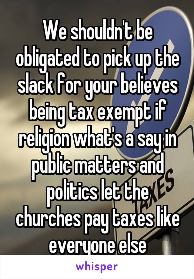 We shouldn't be obligated to pick up the slack for your believes being tax exempt if religion what's a say in public matters and politics let the churches pay taxes like everyone else