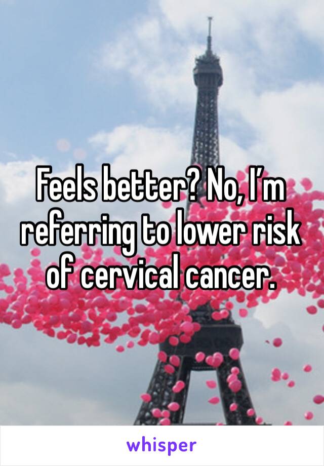 Feels better? No, I’m referring to lower risk of cervical cancer. 