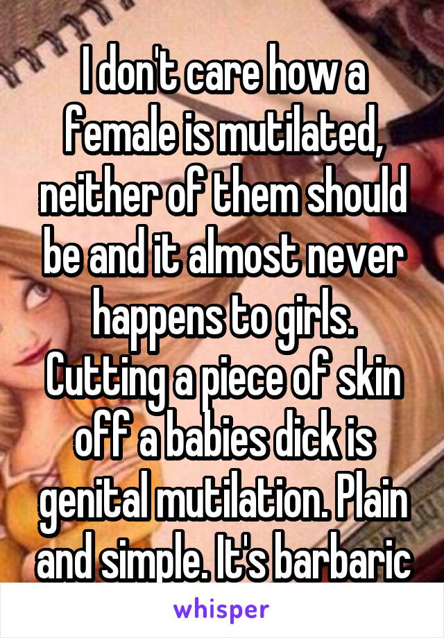 I don't care how a female is mutilated, neither of them should be and it almost never happens to girls. Cutting a piece of skin off a babies dick is genital mutilation. Plain and simple. It's barbaric