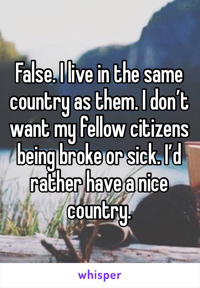 False. I live in the same country as them. I don’t want my fellow citizens being broke or sick. I’d rather have a nice country. 