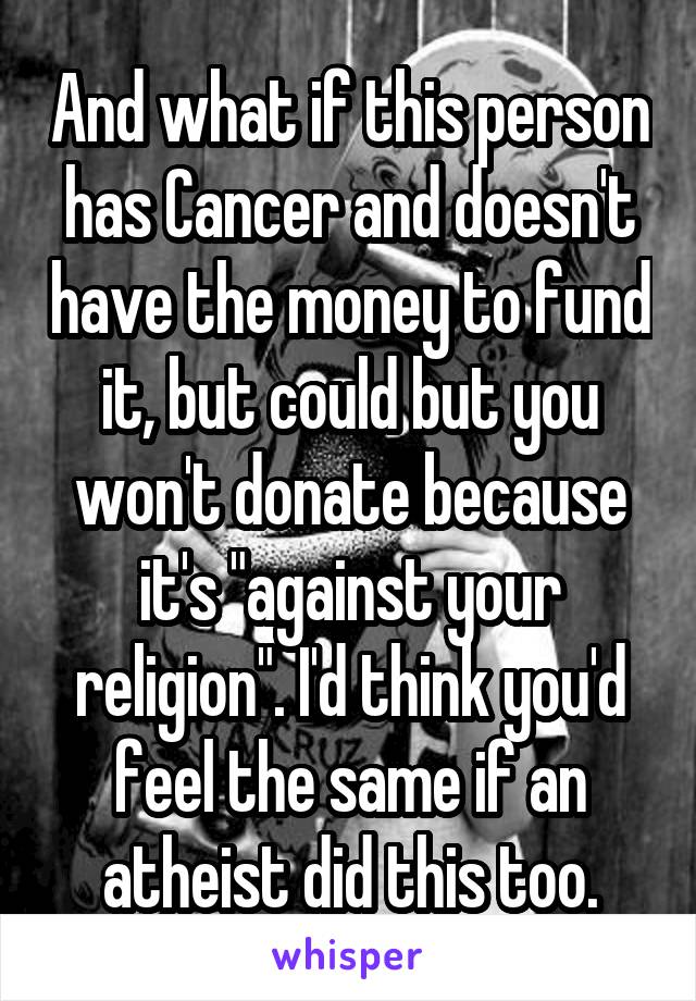 And what if this person has Cancer and doesn't have the money to fund it, but could but you won't donate because it's "against your religion". I'd think you'd feel the same if an atheist did this too.