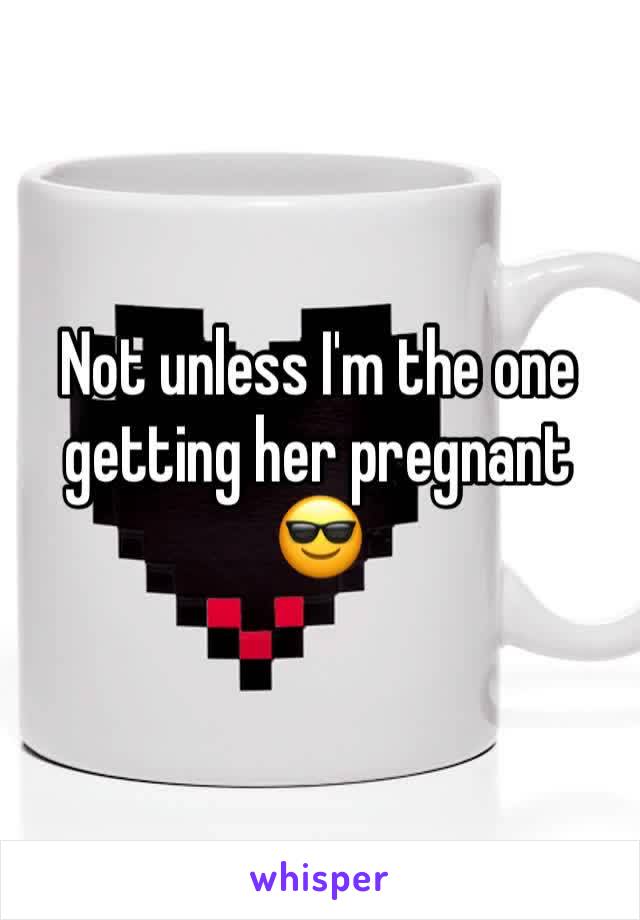 Not unless I'm the one getting her pregnant 😎