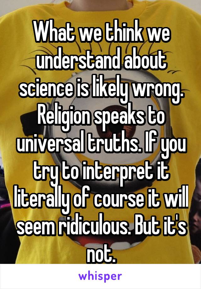 What we think we understand about science is likely wrong.
Religion speaks to universal truths. If you try to interpret it literally of course it will seem ridiculous. But it's not.