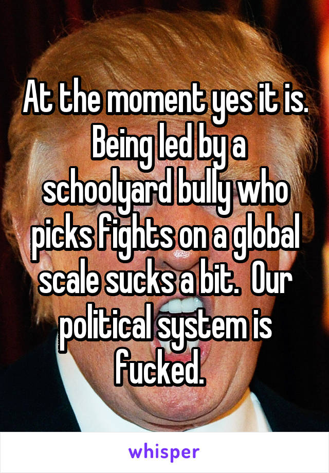 At the moment yes it is.  Being led by a schoolyard bully who picks fights on a global scale sucks a bit.  Our political system is fucked.  