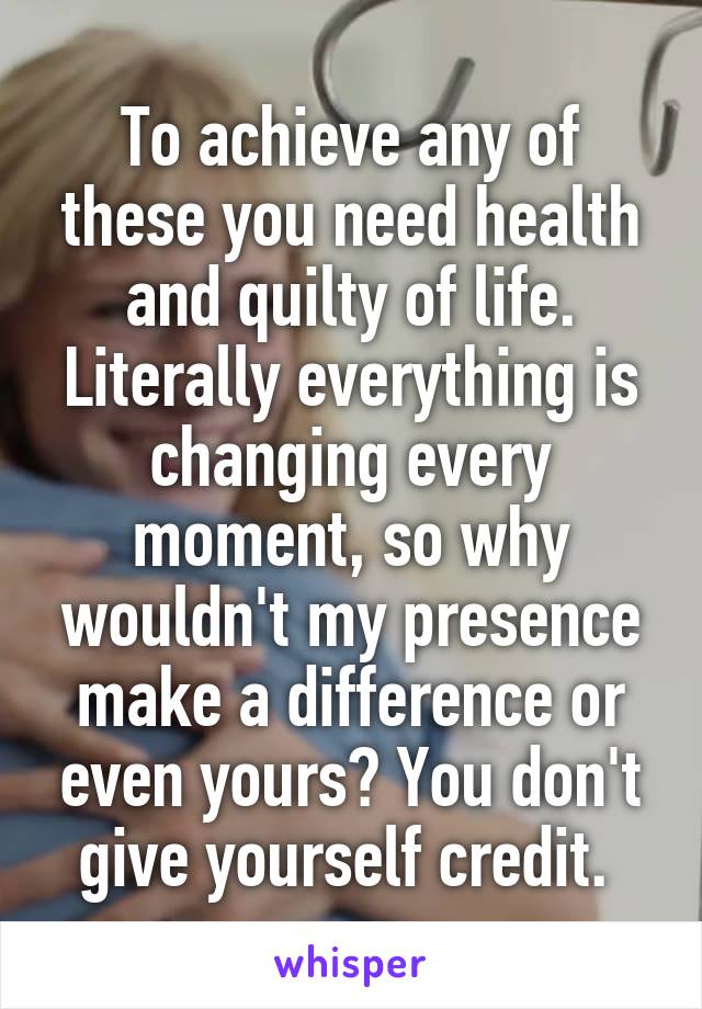 To achieve any of these you need health and quilty of life. Literally everything is changing every moment, so why wouldn't my presence make a difference or even yours? You don't give yourself credit. 