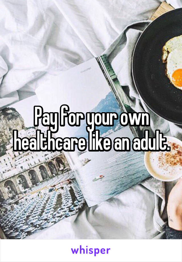 Pay for your own healthcare like an adult.