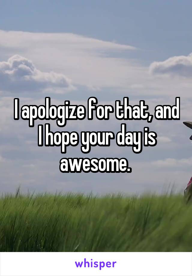 I apologize for that, and I hope your day is awesome. 