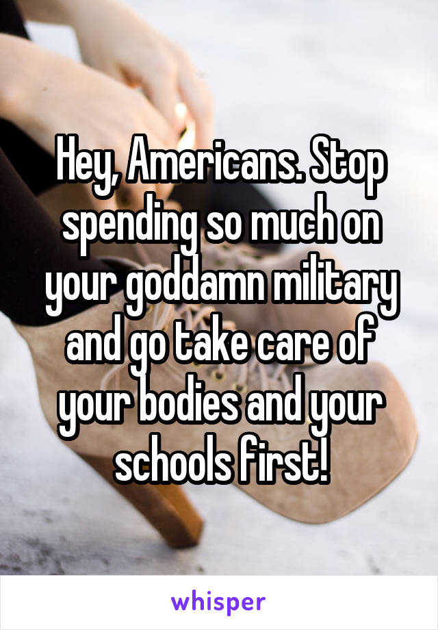 Hey, Americans. Stop spending so much on your goddamn military and go take care of your bodies and your schools first!