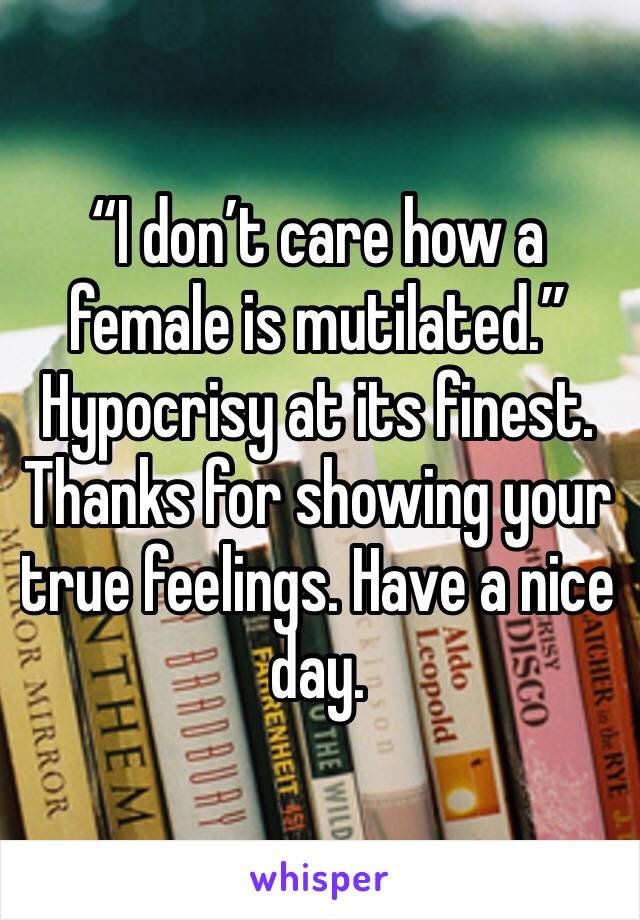 “I don’t care how a female is mutilated.” Hypocrisy at its finest. Thanks for showing your true feelings. Have a nice day. 