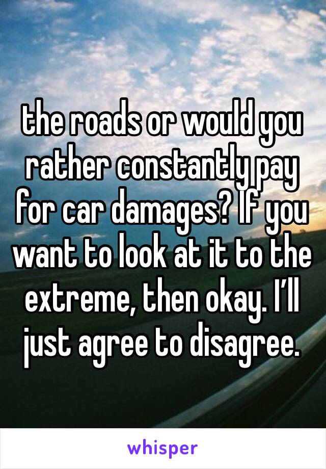 the roads or would you rather constantly pay for car damages? If you want to look at it to the extreme, then okay. I’ll just agree to disagree. 